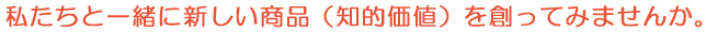 私たちと一緒に新しい商品（知的価値）を創ってみませんか。